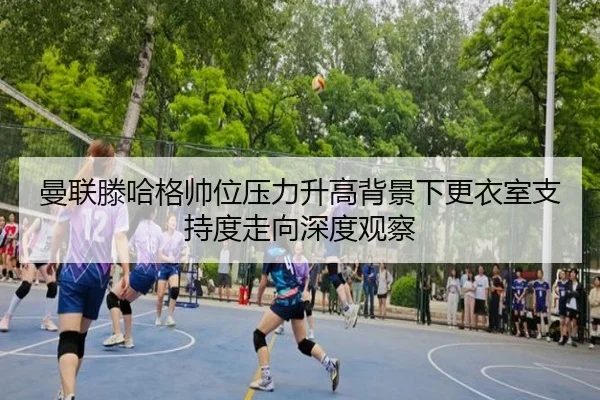 曼联滕哈格帅位压力升高背景下更衣室支持度走向深度观察