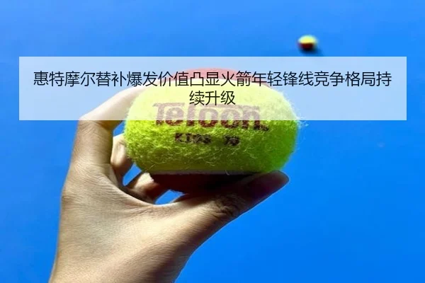 惠特摩尔替补爆发价值凸显火箭年轻锋线竞争格局持续升级