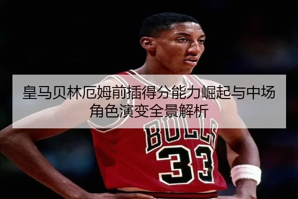 皇马贝林厄姆前插得分能力崛起与中场角色演变全景解析