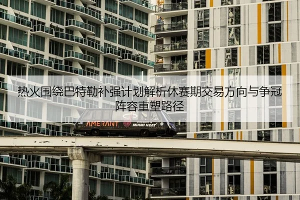 热火围绕巴特勒补强计划解析休赛期交易方向与争冠阵容重塑路径