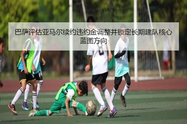 巴萨评估亚马尔续约违约金调整并锁定长期建队核心蓝图方向