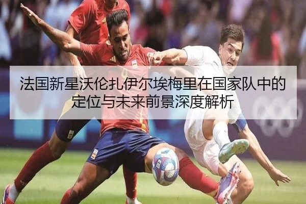 法国新星沃伦扎伊尔埃梅里在国家队中的定位与未来前景深度解析
