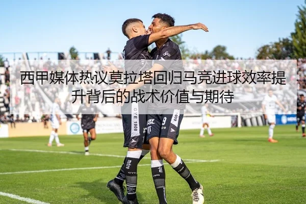 西甲媒体热议莫拉塔回归马竞进球效率提升背后的战术价值与期待