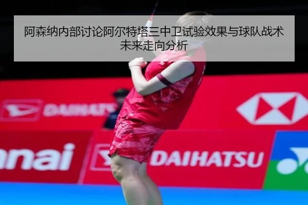 阿森纳内部讨论阿尔特塔三中卫试验效果与球队战术未来走向分析