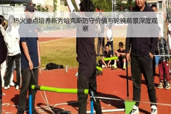热火重点培养新秀哈克斯防守价值与轮换前景深度观察