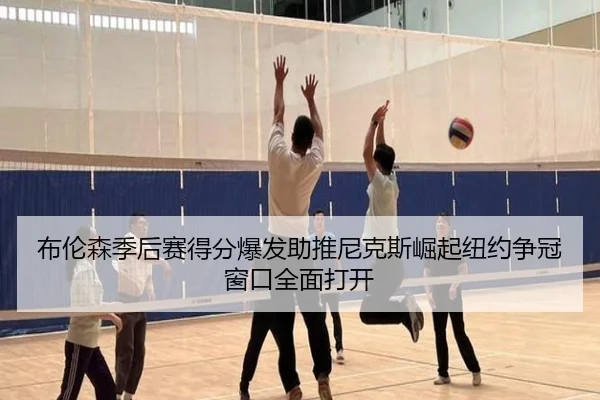 布伦森季后赛得分爆发助推尼克斯崛起纽约争冠窗口全面打开