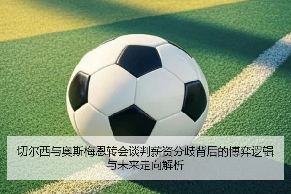 切尔西与奥斯梅恩转会谈判薪资分歧背后的博弈逻辑与未来走向解析