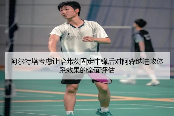 阿尔特塔考虑让哈弗茨固定中锋后对阿森纳进攻体系效果的全面评估
