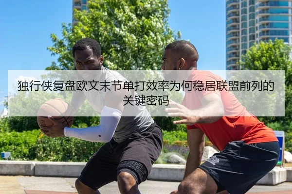 独行侠复盘欧文末节单打效率为何稳居联盟前列的关键密码