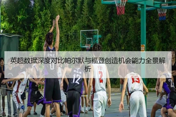 英超数据深度对比帕尔默与福登创造机会能力全景解析
