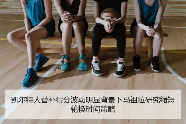 凯尔特人替补得分波动明显背景下马祖拉研究缩短轮换时间策略