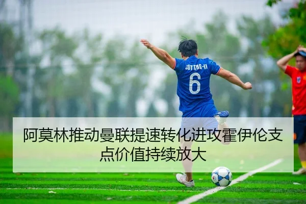 阿莫林推动曼联提速转化进攻霍伊伦支点价值持续放大