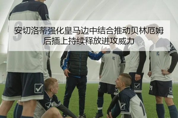 安切洛蒂强化皇马边中结合推动贝林厄姆后插上持续释放进攻威力